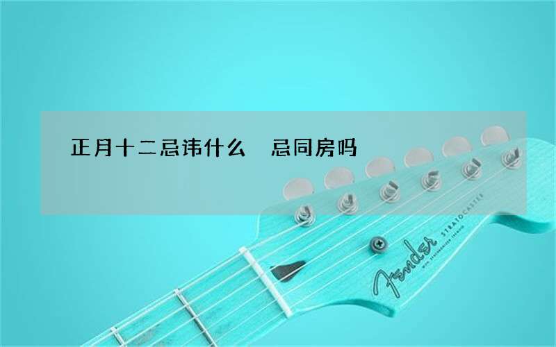 正月十二忌讳什么 忌同房吗